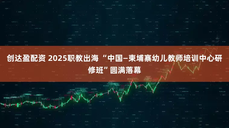 创达盈配资 2025职教出海 “中国—柬埔寨幼儿教师培训中心研修班”圆满落幕