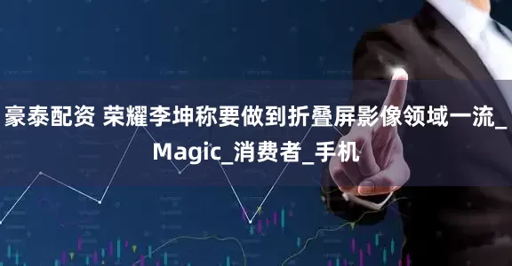 豪泰配资 荣耀李坤称要做到折叠屏影像领域一流_Magic_消费者_手机
