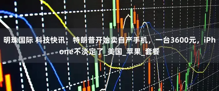 明珠国际 科技快讯：特朗普开始卖自产手机，一台3600元，iPhone不淡定了_美国_苹果_套餐