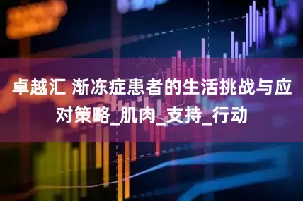 卓越汇 渐冻症患者的生活挑战与应对策略_肌肉_支持_行动