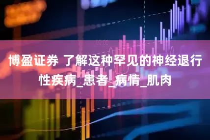 博盈证券 了解这种罕见的神经退行性疾病_患者_病情_肌肉