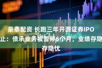 豪泰配资 长跑三年开源证券IPO终止：债承业务被暂停6个月，业绩存隐忧