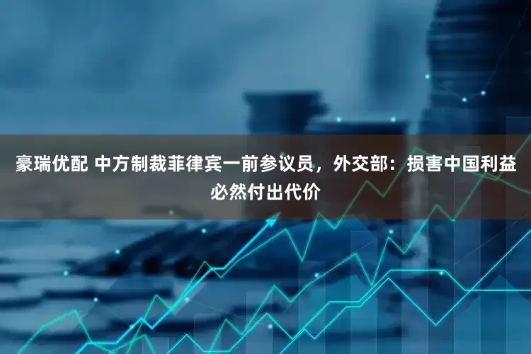 豪瑞优配 中方制裁菲律宾一前参议员，外交部：损害中国利益必然付出代价