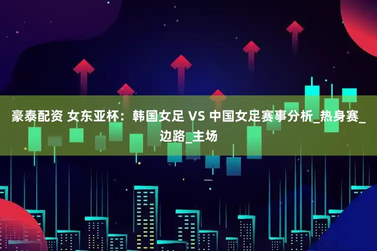 豪泰配资 女东亚杯：韩国女足 VS 中国女足赛事分析_热身赛_边路_主场