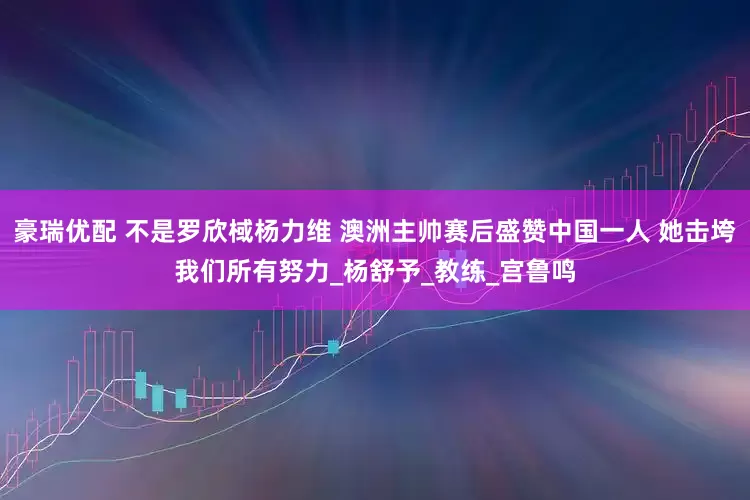 豪瑞优配 不是罗欣棫杨力维 澳洲主帅赛后盛赞中国一人 她击垮我们所有努力_杨舒予_教练_宫鲁鸣