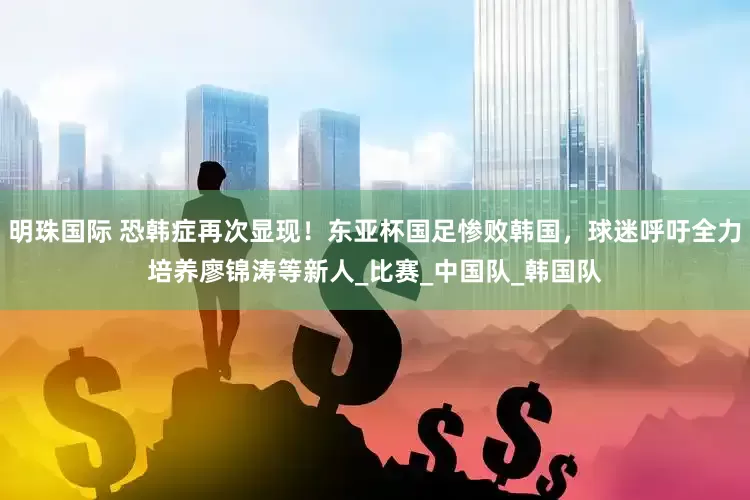 明珠国际 恐韩症再次显现！东亚杯国足惨败韩国，球迷呼吁全力培养廖锦涛等新人_比赛_中国队_韩国队