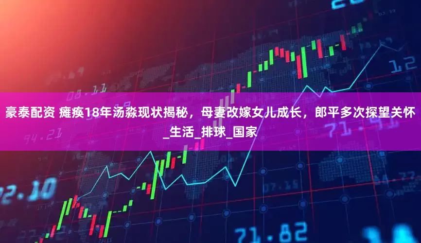 豪泰配资 瘫痪18年汤淼现状揭秘，母妻改嫁女儿成长，郎平多次探望关怀_生活_排球_国家