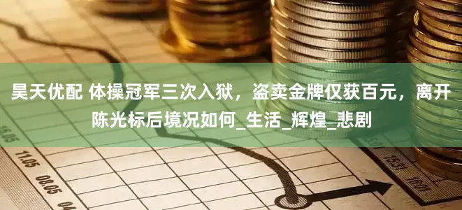 昊天优配 体操冠军三次入狱，盗卖金牌仅获百元，离开陈光标后境况如何_生活_辉煌_悲剧