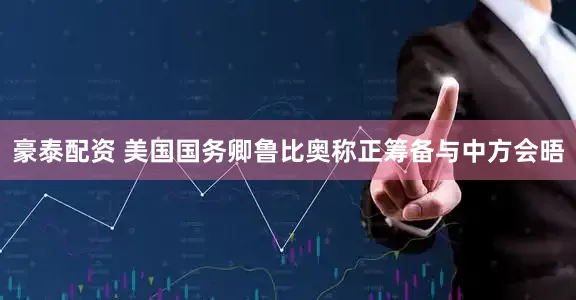 豪泰配资 美国国务卿鲁比奥称正筹备与中方会晤