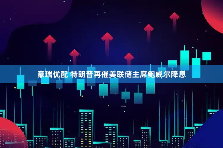 豪瑞优配 特朗普再催美联储主席鲍威尔降息