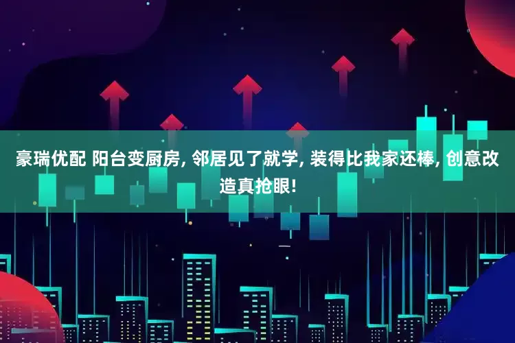 豪瑞优配 阳台变厨房, 邻居见了就学, 装得比我家还棒, 创意改造真抢眼!
