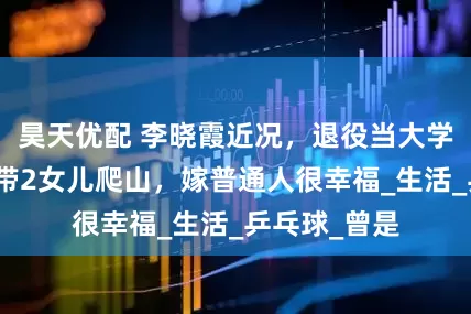 昊天优配 李晓霞近况，退役当大学教授，暑假带2女儿爬山，嫁普通人很幸福_生活_乒乓球_曾是
