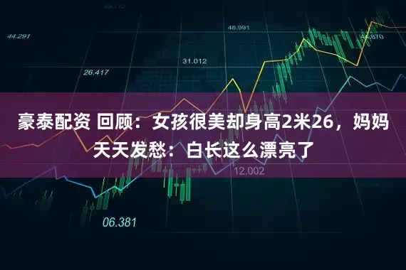 豪泰配资 回顾：女孩很美却身高2米26，妈妈天天发愁：白长这么漂亮了