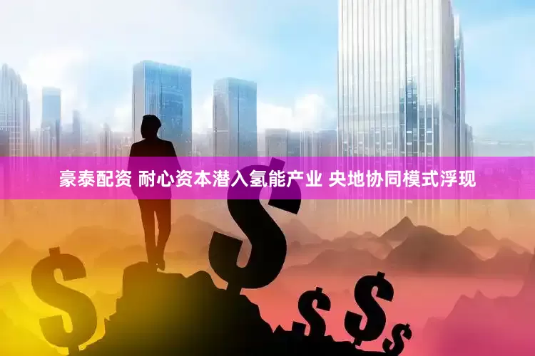 豪泰配资 耐心资本潜入氢能产业 央地协同模式浮现
