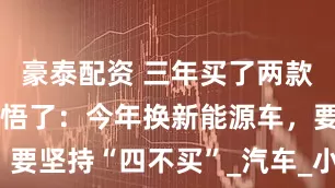 豪泰配资 三年买了两款车，终于顿悟了：今年换新能源车，要坚持“四不买”_汽车_小伙伴_车型