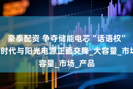 豪泰配资 争夺储能电芯“话语权”：宁德时代与阳光电源正面交锋_大容量_市场_产品