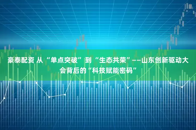 豪泰配资 从 “单点突破” 到 “生态共荣”——山东创新驱动大会背后的“科技赋能密码”