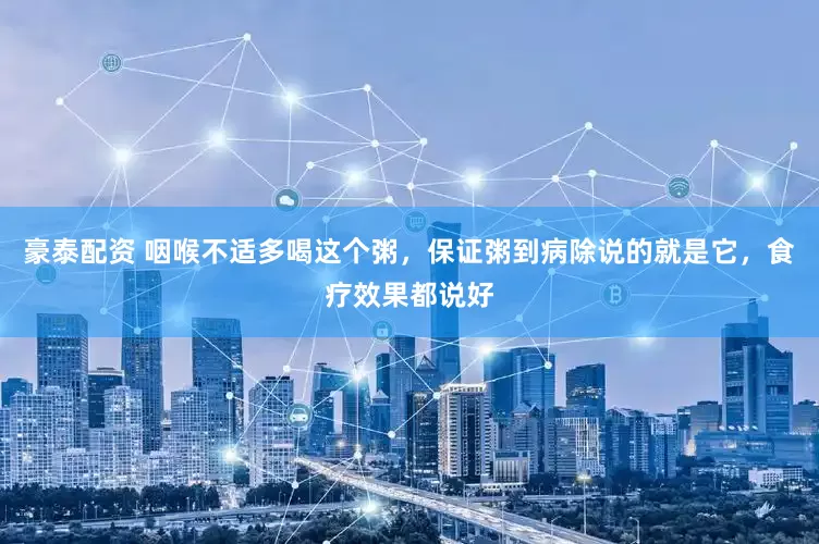 豪泰配资 咽喉不适多喝这个粥，保证粥到病除说的就是它，食疗效果都说好