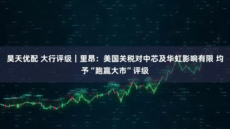 昊天优配 大行评级｜里昂：美国关税对中芯及华虹影响有限 均予“跑赢大市”评级