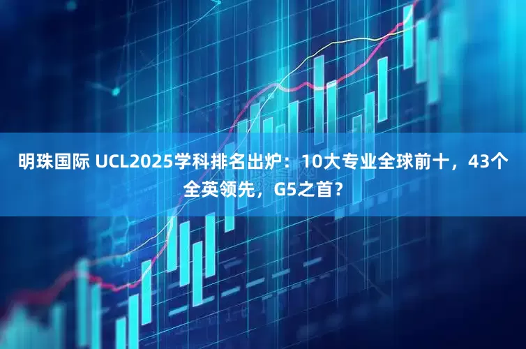 明珠国际 UCL2025学科排名出炉：10大专业全球前十，43个全英领先，G5之首？