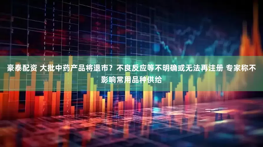豪泰配资 大批中药产品将退市？不良反应等不明确或无法再注册 专家称不影响常用品种供给
