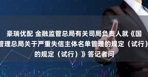 豪瑞优配 金融监管总局有关司局负责人就《国家金融监督管理总局关于严重失信主体名单管理的规定（试行）》答记者问