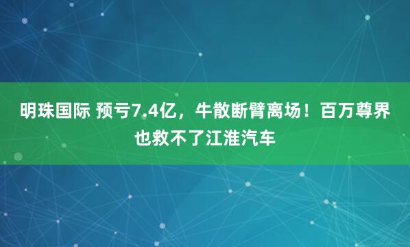 明珠国际 预亏7.4亿，牛散断臂离场！百万尊界也救不了江淮汽车